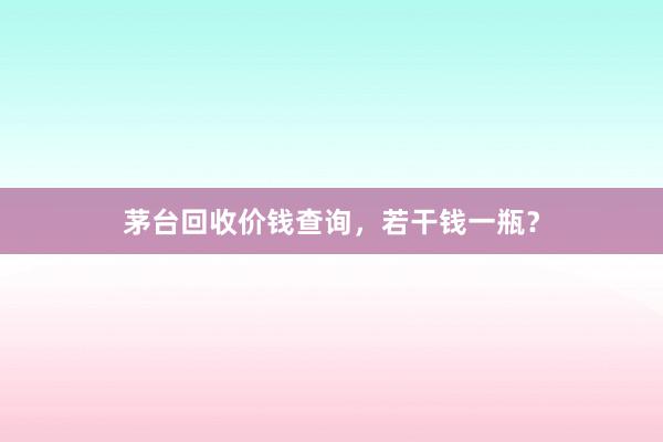 茅台回收价钱查询，若干钱一瓶？